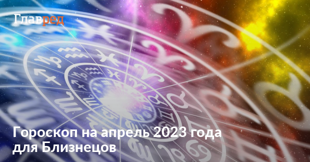 Гороскоп Близнецы апрель 2023 - работа, финансы, любовь -Главред